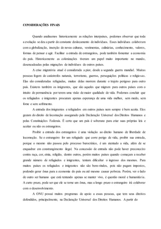 CONSIDERAÇÕES FINAIS
Quando analisamos historicamente as relações interpaíses, podemos observar que toda
a evolução se deu a partir do constante deslocamento de indivíduos. Esses indivíduos colaboram
com a globalização, inserção de novas culturas, vestimentas, culinárias, conhecimento, valores,
formas de pensar e agir. Facilitar a entrada de estrangeiros, pode também fomentar a economia
do país. Historicamente as colonizações tiveram um papel muito importante no mundo,
desencadeadas pelas migrações de indivíduos de outros países.
A crise migratória atual é considerada a pior, desde a segunda guerra mundial. Muitas
pessoas fogem de catástrofes naturais, terrorismo, guerras, perseguições políticas e religiosas.
Elas são consideradas refugiadas, muitas delas morrem durante o trajeto perigoso para outro
país. Existem também os imigrantes, que são aqueles que migram para outros países com o
intuito de permanência por terem uma visão de maior qualidade de vida. Podemos concluir que
os refugiados e imigrantes procuram apenas esperança de uma vida melhor, sem medo, sem
fome e sem sofrimento.
A entrada dos imigrantes e refugiados em outros países nem sempre é bem aceita. Eles
gozam do direito de locomoção assegurado pela Declaração Universal dos Direitos Humanos e
pelas Constituições Federais. É certo que um país é soberano para criar suas próprias leis e
aceitar ou não os estrangeiros.
Proibir a entrada dos estrangeiros é uma violação ao direito humano de liberdade de
locomoção. Se o estrangeiro for um refugiado que corre perigo de vida, proibir sua entrada,
porque o mesmo não passou pelo processo burocrático, é um atentado a vida, além de se
enquadrar em constrangimento ilegal. Na concessão de entrada não pode haver preconceito
contra raça, cor, etnia, religião, dentre outros, porém muitos países quando começam a receber
grande número de refugiados e imigrantes, tentam dificultar o ingresso dos mesmos. Para
muitos países os refugiados e imigrantes não são bem-vindos, pois não pagam impostos,
podendo gerar ônus para a economia do país ou até mesmo causar pobreza. Porém, ver o lado
de outro ser humano que está tentando apenas se manter vivo, é questão moral e humanitária.
A curto prazo, pode ser que ele se torne um ônus, mas a longo prazo o estrangeiro irá colaborar
com o desenvolvimento.
A ONU possui muitos programas de apoio a essas pessoas, que tem seus direitos
defendidos, principalmente, na Declaração Universal dos Direitos Humanos. A partir do
 