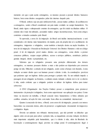 46
momento em que o país aceita estrangeiros, os mesmos passam a possuir direitos humanos
básicos, bem como direitos assegurados pelas leis internas daquele país.
O Brasil, embora seja um país subdesenvolvido, possui muitas políticas de acolhimento
a estrangeiros, sendo o Brasil considerado um país muito evoluído no campo humanitário. No
Brasil, ainda vigora o ultrapassado estatuto do estrangeiro, que foi criado na ditadura militar. O
estatuto não é mais tão utilizado, possuindo muitos artigos inconstitucionais, bem como artigos
contrários a tratados assinados pelo Brasil.
Se aprovada, a nova lei de imigração do Brasil será inédita internacionalmente e será
considerada a lei interna mais humanitária do mundo, pois ela propõe não só o acolhimento de
estrangeiros, imigrantes e refugiados, como também a inserção destes na nação brasileira. A
nova lei de imigração é baseada na Declaração Universal dos Direitos Humanos e não no código
penal. A lei de imigração prevê muitos direitos aos estrangeiros, como direito a prestar
concursos públicos, ocupar cargos públicos, acesso a serviços públicos, assistência jurídica
gratuita integral, direito à propriedade, etc.
Sabemos que os refugiados possuem uma proteção diferenciada dos demais
estrangeiros, os mesmos possuem direitos a mais e não podem ser deportados por correrem
perigo de vida. Dificultar a entrada de um refugiado, assim como a Europa vem fazendo, é uma
violação ao maior direito que o ser humano possui: o direito à vida. As constituições prevêem
que podemos agir em legítima defesa para proteger a própria vida. Se um soldado impede a
passagem de um refugiado na fronteira, o soldado estaria violando o direito de ir e vir e o direito
à vida, sendo evidente que o refugiado poderia se utilizar da legítima defesa para tentar
sobreviver.
A ONU (Organização das Nações Unidas) possui a competência para promover
instrumentos de proteção à refugiados, bem como supervisionar sua aplicação nos países. Como
vimos no decorrer do trabalho, o Brasil concede vistos humanitários à Sírios afetados por
conflitos armados, tal ação foi vista com muito bons olhos na comunidade internacional.
Quanto à concessão de vistos, o Brasil, com a nova lei de imigração, passará a ser menos
burocrático na concessão destes, além de promover a regularização documental de imigrantes
e refugiados ilegais.
Deveria ser unânime nos tribunais internacionais, que não permitir ou dificultar que
alguém entre em um país para salvar a própria vida, se enquadraria em uma violação do direito
mais importante adquirido pela humanidade, que é o direito à vida, além da liberdade de
locomoção e constrangimento ilegal, previsto no código penal. O constrangimento ilegal é
 