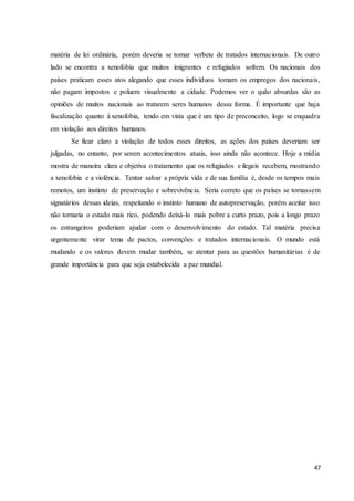 47
matéria de lei ordinária, porém deveria se tornar verbete de tratados internacionais. De outro
lado se encontra a xenofobia que muitos imigrantes e refugiados sofrem. Os nacionais dos
países praticam esses atos alegando que esses indivíduos tomam os empregos dos nacionais,
não pagam impostos e poluem visualmente a cidade. Podemos ver o quão absurdas são as
opiniões de muitos nacionais ao tratarem seres humanos dessa forma. É importante que haja
fiscalização quanto à xenofobia, tendo em vista que é um tipo de preconceito, logo se enquadra
em violação aos direitos humanos.
Se ficar claro a violação de todos esses direitos, as ações dos países deveriam ser
julgadas, no entanto, por serem acontecimentos atuais, isso ainda não acontece. Hoje a mídia
mostra de maneira clara e objetiva o tratamento que os refugiados e ilegais recebem, mostrando
a xenofobia e a violência. Tentar salvar a própria vida e de sua família é, desde os tempos mais
remotos, um instinto de preservação e sobrevivência. Seria correto que os países se tornassem
signatários dessas ideias, respeitando o instinto humano de autopreservação, porém aceitar isso
não tornaria o estado mais rico, podendo deixá-lo mais pobre a curto prazo, pois a longo prazo
os estrangeiros poderiam ajudar com o desenvolvimento do estado. Tal matéria precisa
urgentemente virar tema de pactos, convenções e tratados internacionais. O mundo está
mudando e os valores devem mudar também, se atentar para as questões humanitárias é de
grande importância para que seja estabelecida a paz mundial.
 