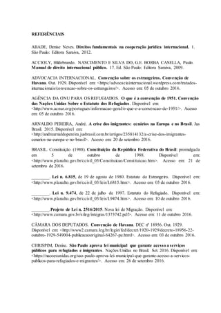 REFERÊNCIAIS
ABADE, Denise Neves. Direitos fundamentais na cooperação jurídica internacional. 1.
São Paulo: Editora Saraiva, 2012.
ACCIOLY, Hildebrando. NASCIMENTO E SILVA DO, G.E. BORBA CASELLA, Paulo.
Manual de direito internacional público. 17. Ed. São Paulo: Editora Saraiva, 2009.
ADVOCACIA INTERNACIONAL. Convenção sobre os estrangeiros. Convenção de
Havana. Out. 1929. Disponível em: <https://advocaciainternacional.wordpress.com/tratados-
internacionais/convencao-sobre-os-estrangeiros/>. Acesso em: 05 de outubro 2016.
AGÊNCIA DA ONU PARA OS REFUGIADOS. O que é a convenção de 1951. Convenção
das Nações Unidas Sobre o Estatuto dos Refugiados. Disponível em:
<http://www.acnur.org/portugues/informacao-geral/o-que-e-a-convencao-de-1951/>. Acesso
em: 05 de outubro 2016.
ARNALDO PEREIRA, André. A crise dos imigrantes: cenários na Europa e no Brasil. Jus
Brasil. 2015. Disponível em:
<http://andrearnaldopereira.jusbrasil.com.br/artigos/235814132/a-crise-dos-imigrantes-
cenarios-na-europa-e-no-brasil>. Acesso em: 20 de setembro 2016.
BRASIL. Constituição (1988). Constituição da República Federativa do Brasil: promulgada
em 5 de outubro de 1988. Disponível em:
<http://www.planalto.gov.br/ccivil_03/Constituicao/Constituicao.htm>. Acesso em: 21 de
setembro de 2016.
________. Lei n. 6.815, de 19 de agosto de 1980. Estatuto do Estrangeiro. Disponível em:
<http://www.planalto.gov.br/ccivil_03/leis/L6815.htm>. Acesso em: 03 de outubro 2016.
________. Lei n. 9.474, de 22 de julho de 1997. Estatuto do Refugiado. Disponível em:
<http://www.planalto.gov.br/ccivil_03/leis/L9474.htm>. Acesso em: 10 de outubro 2016.
________.Projeto de Lei n. 2516/2015. Nova lei de Migração. Disponível em:
<http://www.camara.gov.br/sileg/integras/1373742.pdf>. Acesso em: 11 de outubro 2016.
CÂMARA DOS DEPUTADOS. Convenção de Havana. DEC nº 18956. Out. 1929.
Disponível em: <http://www2.camara.leg.br/legin/fed/decret/1920-1929/decreto-18956-22-
outubro-1929-549004-publicacaooriginal-64267-pe.html>. Acesso em: 03 de outubro 2016.
CHRISPIM, Denise. São Paulo aprova lei municipal que garante acesso a serviços
públicos para refugiados e imigrantes. Nações Unidas no Brasil. Set. 2016. Disponível em:
<https://nacoesunidas.org/sao-paulo-aprova-lei-municipal-que-garante-acesso-a-servicos-
publicos-para-refugiados-e-migrantes/>. Acesso em: 26 de setembro 2016.
 