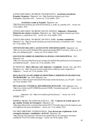 49
CONSULADO-GERAL DO BRASIL EM BARCELONA. Assistência à brasileiros.
Perguntas frequentes. Disponível em: <http://barcelona.itamaraty.gov.br/pt-
br/perguntas_frequentes.xml>. Acesso em: 12 de outubro 2016.
________. Assistência à saúde na Espanha. Disponível em:
<http://barcelona.itamaraty.gov.br/pt-br/assistencia_a_saude_na_espanha.xml>. Acesso em:
12 de outubro 2016.
CONSULADO-GERAL DO BRASIL EM LOS ANGELES. Imigração e Deportação.
Ministério das relações exteriores. Disponível em: <http://losangeles.itamaraty.gov.br/pt-
br/imigracao_e_deportacao.xml>. Acesso em: 10 de outubro 2016.
CONSULADO-GERAL DO BRASIL EM NOVA YORK. Assuntos comunitários.
Disponível em: <http://novayork.itamaraty.gov.br/pt-br/assuntos_comunitarios.xml>. Acesso
em: 12 de outubro 2016.
CONVENÇÃO RELATIVA AO ESTATUTO DOS REFUGIADOS. Disponível em:
<http://www.acnur.org/t3/fileadmin/Documentos/portugues/BDL/Convencao_relativa_ao_Est
atuto_dos_Refugiados.pdf>. Acesso em: 05 de outubro 2016.
CONVENÇÃO SOBRE OS DIREITOS DA PESSOA COM DEFICIÊNCIA. 2012.
Disponível em:
<http://www.pessoacomdeficiencia.gov.br/app/sites/default/files/publicacoes/convencaopesso
ascomdeficiencia.pdf>. Acesso em: 23 de setembro 2016.
DA REDAÇÃO. Qual a diferença entre imigrantes e refugiados. Revista Veja. Ago 2015.
Disponível em: <http://veja.abril.com.br/mundo/qual-a-diferenca-entre-imigrantes-e-
refugiados/>. Acesso em: 23 de setembro 2016.
DECLARAÇÃO DA OIT SOBRE OS PRINCÍPIOS E DIREITOS FUNDAMENTAIS
NO TRABALHO. Jun. 1998. Disponível em:
<http://www.oitbrasil.org.br/sites/default/files/topic/oit/doc/declaracao_oit_547.pdf>. Acesso
em: 30 de setembro 2016.
DECLARAÇÃO UNIVERSAL DOS DIREITOS HUMANOS. 1948. Disponível em:
<http://www.ohchr.org/EN/UDHR/Documents/UDHR_Translations/por.pdf>. Acesso em: 26
de setembro 2016.
________. Disponível em: <http://www.dudh.org.br/declaracao/>. Acesso em: 23 de
setembro 2016.
EMPRESA BRASIL DE COMUNICAÇÃO S/A – EBC. Comissão do Senado aprova lei
que atualiza Estatuto do Estrangeiro. Disponível em:
<http://agenciabrasil.ebc.com.br/politica/noticia/2015-07/senado-aprova-lei-de-migracao-que-
reve-legislacao-da-epoca-da-ditadura>. Acesso em: 11 de outubro 2016.
FGV DINT DIRETORIA INTERNACIONAL. Novo decreto que regulamenta lei do
estrangeiro incorpora contribuições da DAAP. Disponível em:
<http://dint.fgv.br/content/novo-decreto-que-regulamenta-lei-do-estrangeiro-incorpora-
contribui%C3%A7%C3%B5es-da-dapp>. Acesso em: 09 de outubro 2016.
 
