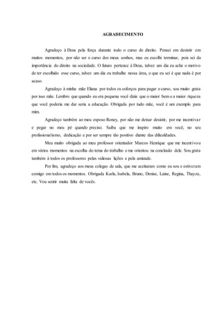 AGRADECIMENTO
Agradeço à Deus pela força durante todo o curso de direito. Pensei em desistir em
muitos momentos, por não ser o curso dos meus sonhos, mas eu escolhi terminar, pois sei da
importância do direito na sociedade. O futuro pertence à Deus, talvez um dia eu ache o motivo
de ter escolhido esse curso, talvez um dia eu trabalhe nessa área, o que eu sei é que nada é por
acaso.
Agradeço à minha mãe Eliana por todos os esforços para pagar o curso, sou muito grata
por isso mãe. Lembro que quando eu era pequena você dizia que o maior bem e a maior riqueza
que você poderia me dar seria a educação. Obrigada por tudo mãe, você é um exemplo para
mim.
Agradeço também ao meu esposo Roney, por não me deixar desistir, por me incentivar
e pegar no meu pé quando preciso. Saiba que me inspiro muito em você, no seu
profissionalismo, dedicação e por ser sempre tão positivo diante das dificuldades.
Meu muito obrigada ao meu professor orientador Marcos Henrique que me incentivou
em vários momentos na escolha do tema do trabalho e me orientou na conclusão dele. Sou grata
também à todos os professores pelas valiosas lições e pela amizade.
Por fim, agradeço aos meus colegas de sala, que me aceitaram como eu sou e estiveram
comigo em todos os momentos. Obrigada Karla, Isabela, Bruno, Denise, Laine, Regina, Thayza,
etc. Vou sentir muita falta de vocês.
 