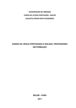 UNIVERSIDADE DE UBERABA

          CURSO DE LETRAS PORTUGUÊS - INGLÊS

            AUGUSTO CÉSAR PINTO FIGUEIREDO




ENSINO DE LÍNGUA PORTUGUESA E INGLESA: PROFESSORES
                   EM FORMAÇÃO




                   BELÉM – PARÁ

                        2011
 