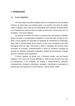 1. INTRODUÇÃO


1.1.   O que é logística?


       Uma das origens da palavra logística pode ser encontrada na sua etimologia
francesa, do verbo loger, que significa alojar e se constitui num termo de origem
militar. A logística, termo este que tem despertado tanto interesse, foi desenvolvida
com a finalidade de colocar os recursos certos no local certo, na hora certa, com um
só objetivo, o de vencer batalhas.
       No decorrer da história do homem, as guerras têm sido ganhas e perdidas
através do poder e da capacidade da logística, ou pela falta dela. Há alguns anos
atrás, o termo logístico era associado ao transporte de mercadorias ou distribuição
física. Mas o conceito desse termo evoluiu, e uma nova concepção muito mais
abrangente entra em vigor, onde passa a existir a integração das diversas áreas
envolvidas na produção, dimensionamento e layout de armazéns, alocação de
produtos em depósito, transportes, distribuição, seleção de fornecedores e clientes
externos, conhecido como supplychain.
       O termo Logística, de acordo com o Dicionário Aurélio, vem do Francês
logistique e tem como uma de suas definições a “parte da arte da guerra que trata
do planejamento e da realização de: projeto e desenvolvimento, obtenção,
armazenamento, transporte, distribuição, reparação, manutenção e evacuação de
material (para fins operativos ou administrativos)”. (Míriam Bertini, 2008)




                                                                                  10
 