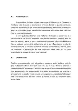 1.2.   Problematização


       A necessidade de haver estoque na empresa WD Comércio de Ferragens e
Hidráulica Ltda. é devido ao seu ramo de atividade. Dentro do quadro examinado,
chegamos ao contexto de que apesar de não obter espaço adequado suficiente para
estoque, é possível que seja feito algumas mudanças e adaptações, onde o estoque
hoje se encontra inadequado.
       E como pudemos observar, para melhoria e facilidade na conferência e a
necessidade de um produto, sugerimos uma planilha manuscrita contendo itens do
estoque, entrada e saída, e, junto a este processo utilizar do método KANBAN para
itens e produtos com um giro relativamente alto e que não possa se esgotar de
maneira nenhuma. E com isso facilitamos em saber como anda seu estoque, além
de mencionar a readaptação de uma plataforma sobre parte da loja para
acomodação do estoque de menor peso e volume.


1.3.   Objetivo Geral


Realizar uma estruturação mais adequada ao estoque e assim facilitar o controle
para reabastecimento de itens com nível baixo ou de maior demanda sazonal, e
também fazer com que não só o estoque, mas a loja fique visualmente mais bonita
com a organização das apresentações de produtos e mercadorias por toda loja e
principalmente no balcão. Tendo em vista um desgaste menor dos trabalhadores por
não haver necessidade de estar sempre a procura de algo ou comprando itens
inadequados.




                                                                              11
 