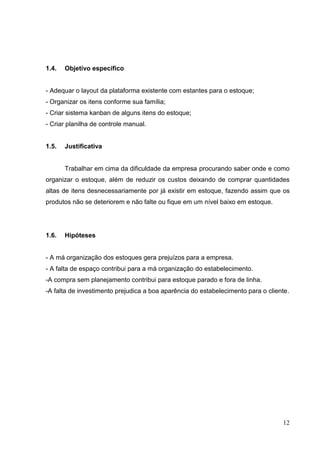 1.4.   Objetivo específico


- Adequar o layout da plataforma existente com estantes para o estoque;
- Organizar os itens conforme sua família;
- Criar sistema kanban de alguns itens do estoque;
- Criar planilha de controle manual.


1.5.   Justificativa


       Trabalhar em cima da dificuldade da empresa procurando saber onde e como
organizar o estoque, além de reduzir os custos deixando de comprar quantidades
altas de itens desnecessariamente por já existir em estoque, fazendo assim que os
produtos não se deteriorem e não falte ou fique em um nível baixo em estoque.




1.6.   Hipóteses


- A má organização dos estoques gera prejuízos para a empresa.
- A falta de espaço contribui para a má organização do estabelecimento.
-A compra sem planejamento contribui para estoque parado e fora de linha.
-A falta de investimento prejudica a boa aparência do estabelecimento para o cliente.




                                                                                  12
 
