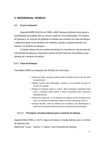2. REFERENCIAL TEÓRICO


2.1.   O que é estoque?


       Segundo MARK DAVIS et al (1999, p.469) “estoque é definido como sendo a
quantificação de qualquer item ou recurso usado em uma organização. Um sistema
de estoque é um conjunto de políticas e controles que monitora os níveis de estoque
e determina quais níveis deveriam ser mantidos, quando o estoque deveriam ser
reposto, e o tamanho do estoque.”.
       O objetivo básico de uma analise de estoque na manufatura e nos serviços de
manutenção de estoque é especificar quando os itens deveriam ser pedidos e qual
deveria ser o tamanho do pedido.


2.1.1. Tipos de Estoque


Para Ballou (2004), os estoques são divididos em cinco tipos:


                    Estoque de canal, “quando o estoque esta em trânsito entre os elos de canal
                      de suprimentos”;
                    Estoque mantido para especulação, “Quando a uma variação de preço do
                      produto em questão”;
                    Estoque de natureza regular ou cíclica, “São os estoques necessários para
                      suprir a demanda média durante o tempo transcorrido entre sucessivos
                      reabastecimentos;
                    Estoque de segurança, “é um acréscimo ao estoque normal necessário para
                      suprir as condições da demanda média ou do prazo de entrega médio” e,
                    Estoque Obsoleto, “parte do estoque que se deteriora, fica ultrapassada ou
                      acaba sendo perdida/roubada durante um armazenamento prolongado”.



   2.1.1.1.   Princípios e funções básicas para o controle de estoque


Segundo Dias (1993, p. 24-31), alguns princípios e funções básicas para o controle
de estoques são:
Determinar ‘’o que”, ‘’quando” e ‘’quanto’’ será necessário de estoque;

                                                                                              13
 
