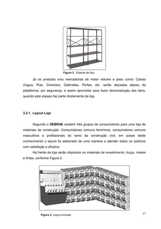 Figura 2. Estante de Aço

      Já os produtos e/ou mercadorias de maior volume e peso como: Caixas
d’agua, Pias, Cimentos, Gabinetes, Portas, etc. serão alocadas abaixo da
plataforma, por segurança, e assim aproveitar para fazer demonstração dos itens,
quando este espaço faz parte diretamente da loja.




3.2.1. Layout Loja


      Segundo o SEBRAE existem três grupos de consumidores para uma loja de
materiais de construção: Consumidores comuns femininos, consumidores comuns
masculinos e profissionais do ramo da construção civil, em posse deste
conhecimento o layout foi elaborado de uma maneira a atender todos os públicos
com satisfação e eficácia.
      Há frente da loja serão dispostos os materiais de revestimento, louça, metais
e tintas, conforme Figura 3.




            Figura 3. Layout entrada                                            17
 
