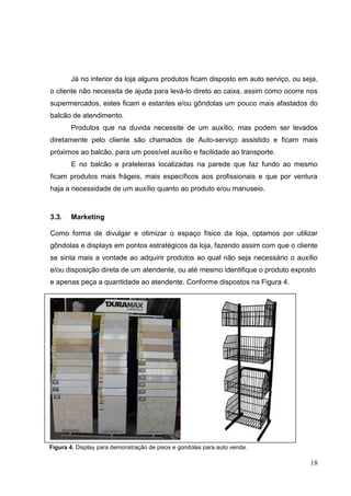 Já no interior da loja alguns produtos ficam disposto em auto serviço, ou seja,
o cliente não necessita de ajuda para levá-lo direto ao caixa, assim como ocorre nos
supermercados, estes ficam e estantes e/ou gôndolas um pouco mais afastados do
balcão de atendimento.
       Produtos que na duvida necessite de um auxílio, mas podem ser levados
diretamente pelo cliente são chamados de Auto-serviço assistido e ficam mais
próximos ao balcão, para um possível auxílio e facilidade ao transporte.
       E no balcão e prateleiras localizadas na parede que faz fundo ao mesmo
ficam produtos mais frágeis, mais específicos aos profissionais e que por ventura
haja a necessidade de um auxílio quanto ao produto e/ou manuseio.



3.3.   Marketing

Como forma de divulgar e otimizar o espaço físico da loja, optamos por utilizar
gôndolas e displays em pontos estratégicos da loja, fazendo assim com que o cliente
se sinta mais a vontade ao adquirir produtos ao qual não seja necessário o auxílio
e/ou disposição direta de um atendente, ou até mesmo identifique o produto exposto
e apenas peça a quantidade ao atendente. Conforme dispostos na Figura 4.




Figura 4. Display para demonstração de pisos e gondolas para auto venda.

                                                                                   18
 