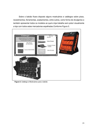 Sobre o balcão ficara disposto alguns mostruários e catálogos sobre pisos,
revestimentos, ferramentas, acabamentos, entre outros, como forma de divulgá-los e
também apresentar todos os modelos ao qual a loja trabalha sem poluir visualmente
a loja com todos estas mercadorias espalhadas.Conforme Figura 5.




 Figura 5. Catálogo e Mostruários para o balcão




                                                                               19
 