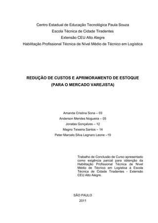 Centro Estadual de Educação Tecnológica Paula Souza
                 Escola Técnica de Cidade Tiradentes
                      Extensão CEU Alto Alegre
Habilitação Profissional Técnica de Nível Médio de Técnico em Logística




  REDUÇÃO DE CUSTOS E APRIMORAMENTO DE ESTOQUE
                (PARA O MERCADO VAREJISTA)




                       Amanda Cristina Sona – 03
                     Anderson Mendes Nogueira – 05
                         Jonatas Gonçalves – 12
                       Magno Teixeira Santos – 14
                  Peter Marcelo Silva Legnaro Leone –19




                                 Trabalho de Conclusão de Curso apresentado
                                 como exigência parcial para obtenção da
                                 Habilitação Profissional Técnica de Nível
                                 Médio de Técnico em Logística à Escola
                                 Técnica de Cidade Tiradentes - Extensão
                                 CEU Alto Alegre.




                              SÃO PAULO
                                  2011
 