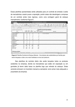 Essas planilhas apresentadas serão utilizadas para um controle de entrada e saída
de mercadorias e assim puxar a reposição, porém estas não desobrigam a empresa
de um controle ainda mais rigoroso, como uma contagem geral de estoque
mensalmente. Conforme Figura 9.




 Figura 9. Planilha Controle de Estoque Mensal – Os produtos são subdivididos por família para
 serem lançados e obter uma maior facilidade na hora de localiza-lo.


       Nas planilhas de controle diário não serão lançados todos os produtos
existentes na empresa, devido às mercadorias que estão em exposição ou em
gondolas já terem dado baixa na planilha logo que retirada do estoque. Estas
somente entraram no Inventário mensal ou semestral, como achar mais adequado o
proprietário da empresa.




                                                                                                 22
 