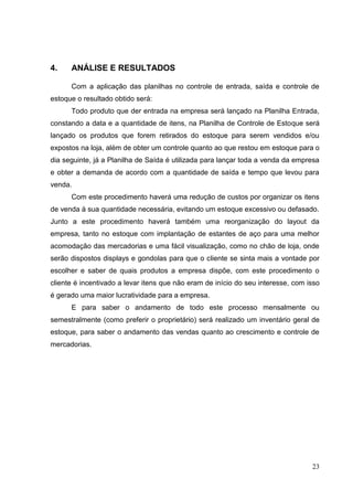 4.    ANÁLISE E RESULTADOS

      Com a aplicação das planilhas no controle de entrada, saída e controle de
estoque o resultado obtido será:
      Todo produto que der entrada na empresa será lançado na Planilha Entrada,
constando a data e a quantidade de itens, na Planilha de Controle de Estoque será
lançado os produtos que forem retirados do estoque para serem vendidos e/ou
expostos na loja, além de obter um controle quanto ao que restou em estoque para o
dia seguinte, já a Planilha de Saída é utilizada para lançar toda a venda da empresa
e obter a demanda de acordo com a quantidade de saída e tempo que levou para
venda.
      Com este procedimento haverá uma redução de custos por organizar os itens
de venda à sua quantidade necessária, evitando um estoque excessivo ou defasado.
Junto a este procedimento haverá também uma reorganização do layout da
empresa, tanto no estoque com implantação de estantes de aço para uma melhor
acomodação das mercadorias e uma fácil visualização, como no chão de loja, onde
serão dispostos displays e gondolas para que o cliente se sinta mais a vontade por
escolher e saber de quais produtos a empresa dispõe, com este procedimento o
cliente é incentivado a levar itens que não eram de início do seu interesse, com isso
é gerado uma maior lucratividade para a empresa.
      E para saber o andamento de todo este processo mensalmente ou
semestralmente (como preferir o proprietário) será realizado um inventário geral de
estoque, para saber o andamento das vendas quanto ao crescimento e controle de
mercadorias.




                                                                                  23
 