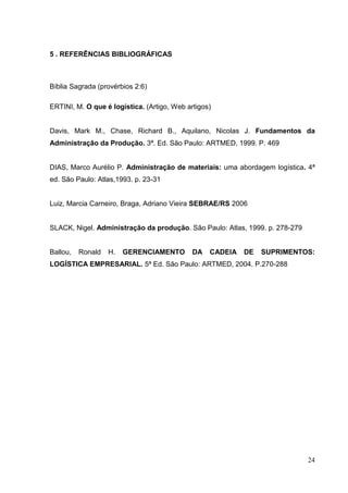 5 . REFERÊNCIAS BIBLIOGRÁFICAS



Bíblia Sagrada (provérbios 2:6)

ERTINI, M. O que é logística. (Artigo, Web artigos)


Davis, Mark M., Chase, Richard B., Aquilano, Nicolas J. Fundamentos da
Administração da Produção. 3ª. Ed. São Paulo: ARTMED, 1999. P. 469


DIAS, Marco Aurélio P. Administração de materiais: uma abordagem logística. 4ª
ed. São Paulo: Atlas,1993. p. 23-31


Luiz, Marcia Carneiro, Braga, Adriano Vieira SEBRAE/RS 2006


SLACK, Nigel. Administração da produção. São Paulo: Atlas, 1999. p. 278-279


Ballou,   Ronald   H.   GERENCIAMENTO        DA   CADEIA   DE   SUPRIMENTOS:
LOGÍSTICA EMPRESARIAL. 5ª Ed. São Paulo: ARTMED, 2004. P.270-288




                                                                              24
 