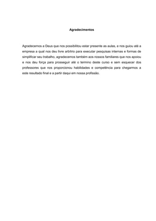 Agradecimentos




Agradecemos a Deus que nos possibilitou estar presente as aulas, e nos guiou até a
empresa a qual nos deu livre arbítrio para executar pesquisas internas e formas de
simplificar seu trabalho, agradecemos também aos nossos familiares que nos apoiou
e nos deu força para prosseguir até o termino deste curso e sem esquecer dos
professores que nos proporcionou habilidades e competência para chegarmos a
este resultado final e a partir daqui em nossa profissão.
 