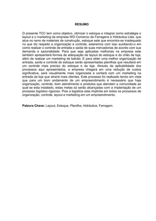 RESUMO

O presente TCC tem como objetivo, otimizar o estoque e integrar como estratégia o
layout e o marketing da empresa WD Comercio de Ferragens e Hidráulica Ltda. que
atua no ramo de materiais de construção, estoque este que encontra-se inadequado
no que diz respeito a organização e controle, estaremos com isso auxiliando-o em
como realizar o controle de entrada e saída de suas mercadorias de acordo com sua
demanda e sazonalidade. Para que seja aplicadas melhorias na empresa este
também apresentará formas de adequação de layout do estoque e do chão de loja,
além de realizar um marketing de balcão. E para obter uma melhor organização de
entrada, saída e controle de estoque serão apresentadas planilhas que resultará em
um controle mais preciso do estoque e da loja. Através da aplicabilidade dos
processos aqui apresentados, a empresa chegará em uma redução de custos
significativa, será visualmente mais organizada e contará com um marketing na
entrada da loja que atrairá mais clientes. Este processo foi realizado tendo em vista
que para um bom andamento de um empreendimento é necessário que haja
organização, controle, bom atendimento e produtos que atendam a comunidade ao
qual se esta instalado, estas metas só serão alcançadas com a implantação de um
processo logístico rigoroso. Pois a logística esta implícita em todos os processos de
organização, controle, layout e marketing em um empreendimento.


Palavra Chave: Layout, Estoque, Planilha, Hidráulica, Ferragem.
 