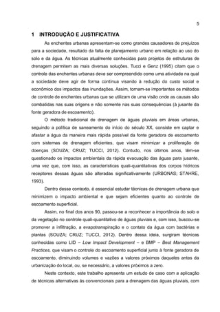 5
1 INTRODUÇÃO E JUSTIFICATIVA
As enchentes urbanas apresentam-se como grandes causadores de prejuízos
para a sociedade, resultado da falta de planejamento urbano em relação ao uso do
solo e da água. As técnicas atualmente conhecidas para projetos de estruturas de
drenagem permitem as mais diversas soluções. Tucci e Genz (1995) citam que o
controle das enchentes urbanas deve ser compreendido como uma atividade na qual
a sociedade deve agir de forma contínua visando à redução do custo social e
econômico dos impactos das inundações. Assim, tornam-se importantes os métodos
de controle de enchentes urbanas que se utilizam de uma visão onde as causas são
combatidas nas suas origens e não somente nas suas consequências (à jusante da
fonte geradora de escoamento).
O método tradicional de drenagem de águas pluviais em áreas urbanas,
seguindo a política de saneamento do início do século XX, consiste em captar e
afastar a água da maneira mais rápida possível da fonte geradora de escoamento
com sistemas de drenagem eficientes, que visam minimizar a proliferação de
doenças (SOUZA; CRUZ; TUCCI, 2012). Contudo, nos últimos anos, têm-se
questionado os impactos ambientais da rápida evacuação das águas para jusante,
uma vez que, com isso, as características quali-quantitativas dos corpos hídricos
receptores dessas águas são alteradas significativamente (URBONAS; STAHRE,
1993).
Dentro desse contexto, é essencial estudar técnicas de drenagem urbana que
minimizem o impacto ambiental e que sejam eficientes quanto ao controle de
escoamento superficial.
Assim, no final dos anos 90, passou-se a reconhecer a importância do solo e
da vegetação no controle quali-quantitativo de águas pluviais e, com isso, buscou-se
promover a infiltração, a evapotranspiração e o contato da água com bactérias e
plantas (SOUZA; CRUZ; TUCCI, 2012). Dentro dessa ideia, surgiram técnicas
conhecidas como LID – Low Impact Development – e BMP – Best Management
Practices, que visam o controle do escoamento superficial junto à fonte geradora de
escoamento, diminuindo volumes e vazões a valores próximos daqueles antes da
urbanização do local, ou, se necessário, a valores próximos a zero.
Neste contexto, este trabalho apresenta um estudo de caso com a aplicação
de técnicas alternativas às convencionais para a drenagem das águas pluviais, com
 