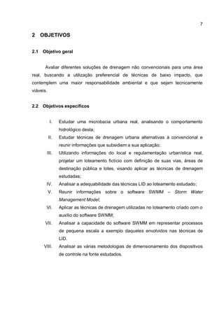 7
2 OBJETIVOS
2.1 Objetivo geral
Avaliar diferentes soluções de drenagem não convencionais para uma área
real, buscando a utilização preferencial de técnicas de baixo impacto, que
contemplem uma maior responsabilidade ambiental e que sejam tecnicamente
viáveis.
2.2 Objetivos específicos
I. Estudar uma microbacia urbana real, analisando o comportamento
hidrológico desta;
II. Estudar técnicas de drenagem urbana alternativas à convencional e
reunir informações que subsidiem a sua aplicação;
III. Utilizando informações do local e regulamentação urbanística real,
projetar um loteamento fictício com definição de suas vias, áreas de
destinação pública e lotes, visando aplicar as técnicas de drenagem
estudadas;
IV. Analisar a adequabilidade das técnicas LID ao loteamento estudado;
V. Reunir informações sobre o software SWMM – Storm Water
Management Model;
VI. Aplicar as técnicas de drenagem utilizadas no loteamento criado com o
auxílio do software SWMM;
VII. Analisar a capacidade do software SWMM em representar processos
de pequena escala a exemplo daqueles envolvidos nas técnicas de
LID.
VIII. Analisar as várias metodologias de dimensionamento dos dispositivos
de controle na fonte estudados.
 