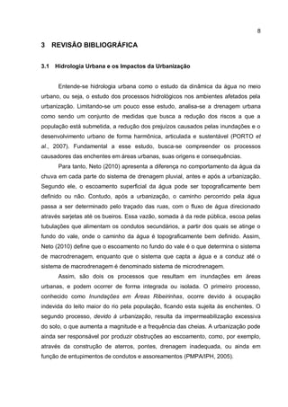 8
3 REVISÃO BIBLIOGRÁFICA
3.1 Hidrologia Urbana e os Impactos da Urbanização
Entende-se hidrologia urbana como o estudo da dinâmica da água no meio
urbano, ou seja, o estudo dos processos hidrológicos nos ambientes afetados pela
urbanização. Limitando-se um pouco esse estudo, analisa-se a drenagem urbana
como sendo um conjunto de medidas que busca a redução dos riscos a que a
população está submetida, a redução dos prejuízos causados pelas inundações e o
desenvolvimento urbano de forma harmônica, articulada e sustentável (PORTO et
al., 2007). Fundamental a esse estudo, busca-se compreender os processos
causadores das enchentes em áreas urbanas, suas origens e consequências.
Para tanto, Neto (2010) apresenta a diferença no comportamento da água da
chuva em cada parte do sistema de drenagem pluvial, antes e após a urbanização.
Segundo ele, o escoamento superficial da água pode ser topograficamente bem
definido ou não. Contudo, após a urbanização, o caminho percorrido pela água
passa a ser determinado pelo traçado das ruas, com o fluxo de água direcionado
através sarjetas até os bueiros. Essa vazão, somada à da rede pública, escoa pelas
tubulações que alimentam os condutos secundários, a partir dos quais se atinge o
fundo do vale, onde o caminho da água é topograficamente bem definido. Assim,
Neto (2010) define que o escoamento no fundo do vale é o que determina o sistema
de macrodrenagem, enquanto que o sistema que capta a água e a conduz até o
sistema de macrodrenagem é denominado sistema de microdrenagem.
Assim, são dois os processos que resultam em inundações em áreas
urbanas, e podem ocorrer de forma integrada ou isolada. O primeiro processo,
conhecido como Inundações em Áreas Ribeirinhas, ocorre devido à ocupação
indevida do leito maior do rio pela população, ficando esta sujeita às enchentes. O
segundo processo, devido à urbanização, resulta da impermeabilização excessiva
do solo, o que aumenta a magnitude e a frequência das cheias. A urbanização pode
ainda ser responsável por produzir obstruções ao escoamento, como, por exemplo,
através da construção de aterros, pontes, drenagem inadequada, ou ainda em
função de entupimentos de condutos e assoreamentos (PMPA/IPH, 2005).
 