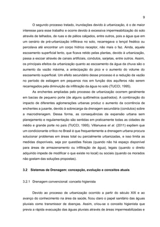9
O segundo processo tratado, inundações devido à urbanização, é o de maior
interesse para esse trabalho e ocorre devido à excessiva impermeabilização do solo
através de telhados, de ruas e de pátios calçados, entre outros, pois a água que em
um cenário de pré-urbanização infiltrava no solo, recarregava o lençol freático ou
percolava até encontrar um corpo hídrico receptor, não mais o faz. Ainda, aquele
escoamento superficial lento, que ficava retido pelas plantas, devido à urbanização,
passa a escoar através de canais artificiais, condutos, sarjetas, entre outros. Assim,
os principais efeitos da urbanização quanto ao escoamento da água da chuva são o
aumento da vazão máxima, a antecipação do pico e o aumento do volume do
escoamento superficial. Um efeito secundário desse processo é a redução da vazão
no período de estiagem em pequenos rios em função dos aquíferos não serem
recarregados pela diminuição da infiltração da água no solo (TUCCI, 1995).
As enchentes ampliadas pelo processo de urbanização ocorrem geralmente
em bacias de pequeno porte (de alguns quilômetros quadrados). A combinação do
impacto de diferentes aglomerações urbanas produz o aumento da ocorrência de
enchentes a jusante, devido à sobrecarga da drenagem secundária (condutos) sobre
a macrodrenagem. Dessa forma, as consequências da expansão urbana sem
planejamento e regulamentação são sentidas em praticamente todas as cidades de
médio e grande porte no país (TUCCI, 1995). Villanueva et al. (2011) expõem que
um condicionante crítico no Brasil é que frequentemente a drenagem urbana procura
solucionar problemas em áreas total ou parcialmente urbanizadas, e isso limita as
medidas disponíveis, seja por questões físicas (quando não há espaço disponível
para áreas de armazenamento ou infiltração de água), legais (quando o direito
adquirido impede de modificar o que existe no local) ou sociais (quando os morados
não gostam das soluções propostas).
3.2 Sistemas de Drenagem: concepção, evolução e conceitos atuais
3.2.1 Drenagem convencional: conceito higienista
Devido ao processo de urbanização ocorrido a partir do século XIX e ao
avanço do conhecimento na área da saúde, ficou claro o papel sanitário das águas
pluviais como transmissor de doenças. Assim, criou-se o conceito higienista que
previa a rápida evacuação das águas pluviais através de áreas impermeabilizadas e
 