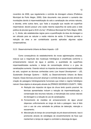 12
novembro de 2006, que regulamenta o controle da drenagem urbana (Prefeitura
Municipal de Porto Alegre, 2006). Este documento visa prevenir o aumento das
inundações devido à impermeabilização do solo e canalização dos arroios naturais,
e decreta, entre outros itens, que “toda a ocupação que resulte em superfície
impermeável, deverá possuir uma vazão máxima específica de saída para a rede
pública de pluviais igual a 20,8 L/(s.ha).” (Prefeitura Municipal de Porto Alegre, 2006,
p. 1). Ainda, são estabelecidas regras para a quantificação da área de drenagem a
ser utilizada para se calcular a vazão máxima de saída. O Decreto permite a
redução da área a ser contabilizada quando aplicadas algumas ações
compensatórias.
3.2.3 Desenvolvimento Urbano de Baixo Impacto - LID
Como consequência do estabelecimento de novas aglomerações urbanas,
nota-se que a magnitude das mudanças hidrológicas é amplificada conforme o
armazenamento natural de água é perdido, a quantidade de superfícies
impermeabilizadas aumenta, o tempo de concentração diminui e o grau de
canalizações aumenta. Visando reduzir os impactos da excessiva impermeabilização
do solo, surgiram as técnicas conhecidas como Low Impact Development – LID,
Sustainable Drainage Systems – SUDS, ou Desenvolvimento Urbano de Baixo
Impacto. Essas técnicas procuram alcançar o controle das águas pluviais através da
criação de paisagens hidrologicamente funcionais que imitam o regime hidrológico
natural. Esse objetivo é alcançado através de (PRINCE GEORGES COUNTY, 1999):
Redução dos impactos da água da chuva tanto quanto possível. As
técnicas apresentadas incluem a redução da impermeabilização, a
conservação dos recursos naturais, a manutenção dos cursos naturais
de drenagem e a redução do uso de canalizações;
Fornecimento de medidas de armazenamento de água pluvial
dispersas uniformemente ao longo de toda a paisagem. Isso é feito
com o uso de uma variedade de práticas de detenção, retenção e
escoamento;
Manutenção do tempo de concentração de pré-desenvolvimento. Isso é
promovido através de estratégias de encaminhamento de fluxo que
mantenham o tempo de viagem e controlem a descarga de água;
 