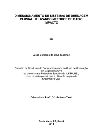 DIMENSIONAMENTO DE SISTEMAS DE DRENAGEM
PLUVIAL UTILIZANDO MÉTODOS DE BAIXO
IMPACTO
por
Lucas Camargo da Silva Tassinari
Trabalho de Conclusão de Curso apresentado ao Curso de Graduação
em Engenharia Civil
da Universidade Federal de Santa Maria (UFSM, RS),
como requisito parcial para a obtenção do grau de
Engenheiro Civil
Orientadora: Profª. Drª. Rutinéia Tassi
Santa Maria, RS, Brasil
2014
 