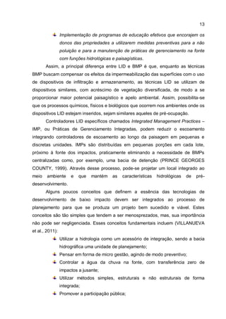 13
Implementação de programas de educação efetivos que encorajem os
donos das propriedades a utilizarem medidas preventivas para a não
poluição e para a manutenção de práticas de gerenciamento na fonte
com funções hidrológicas e paisagísticas.
Assim, a principal diferença entre LID e BMP é que, enquanto as técnicas
BMP buscam compensar os efeitos da impermeabilização das superfícies com o uso
de dispositivos de infiltração e armazenamento, as técnicas LID se utilizam de
dispositivos similares, com acréscimo de vegetação diversificada, de modo a se
proporcionar maior potencial paisagístico e apelo ambiental. Assim, possibilita-se
que os processos químicos, físicos e biológicos que ocorrem nos ambientes onde os
dispositivos LID estejam inseridos, sejam similares aqueles de pré-ocupação.
Controladores LID específicos chamados Integrated Management Practices –
IMP, ou Práticas de Gerenciamento Integradas, podem reduzir o escoamento
integrando controladores de escoamento ao longo da paisagem em pequenas e
discretas unidades. IMPs são distribuídas em pequenas porções em cada lote,
próximo à fonte dos impactos, praticamente eliminando a necessidade de BMPs
centralizadas como, por exemplo, uma bacia de detenção (PRINCE GEORGES
COUNTY, 1999). Através desse processo, pode-se projetar um local integrado ao
meio ambiente e que mantém as características hidrológicas de pré-
desenvolvimento.
Alguns poucos conceitos que definem a essência das tecnologias de
desenvolvimento de baixo impacto devem ser integrados ao processo de
planejamento para que se produza um projeto bem sucedido e viável. Estes
conceitos são tão simples que tendem a ser menosprezados, mas, sua importância
não pode ser negligenciada. Esses conceitos fundamentais incluem (VILLANUEVA
et al., 2011):
Utilizar a hidrologia como um acessório de integração, sendo a bacia
hidrográfica uma unidade de planejamento;
Pensar em forma de micro gestão, agindo de modo preventivo;
Controlar a água da chuva na fonte, com transferência zero de
impactos a jusante;
Utilizar métodos simples, estruturais e não estruturais de forma
integrada;
Promover a participação pública;
 