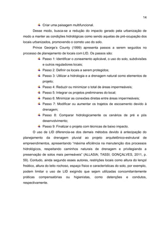 14
Criar uma paisagem multifuncional.
Desse modo, busca-se a redução do impacto gerado pela urbanização de
modo a manter as condições hidrológicas como sendo aquelas de pré-ocupação dos
locais urbanizados, promovendo o correto uso do solo.
Prince George’s County (1999) apresenta passos a serem seguidos no
processo de planejamento de locais com LID. Os passos são:
Passo 1: Identificar o zoneamento aplicável, o uso do solo, subdivisões
e outros reguladores locais;
Passo 2: Definir os locais a serem protegidos;
Passo 3: Utilizar a hidrologia e a drenagem natural como elementos de
projeto;
Passo 4: Reduzir ou minimizar o total de áreas impermeáveis;
Passo 5: Integrar os projetos preliminares do local;
Passo 6: Minimizar as conexões diretas entre áreas impermeáveis;
Passo 7: Modificar ou aumentar os trajetos de escoamento devido à
drenagem;
Passo 8: Comparar hidrologicamente os cenários de pré e pós
desenvolvimento;
Passo 9: Finalizar o projeto com técnicas de baixo impacto.
O uso de LID diferencia-se dos demais métodos devido à antecipação do
planejamento da drenagem pluvial ao projeto arquitetônico-estrutural de
empreendimentos, apresentando “máxima eficiência na manutenção dos processos
hidrológicos, respeitando caminhos naturais de drenagem e privilegiando a
preservação de solos mais permeáveis” (ALLASIA; TASSI; GONÇALVES, 2011, p.
59). Contudo, ainda segundo esses autores, restrições locais como altura do lençol
freático, altura do leito rochoso, espaço físico e características do solo, por exemplo,
podem limitar o uso de LID exigindo que sejam utilizadas concomitantemente
práticas compensatórias ou higienistas, como detenções e condutos,
respectivamente.
 