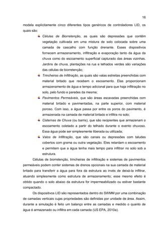 16
modela explicitamente cinco diferentes tipos genéricos de controladores LID, os
quais são:
Células de Biorretenção, as quais são depressões que contêm
vegetação cultivada em uma mistura de solo colocada sobre uma
camada de cascalho com função drenante. Esses dispositivos
fornecem armazenamento, infiltração e evaporação tanto da água da
chuva como do escoamento superficial capturado das áreas vizinhas.
Jardins de chuva, plantações na rua e telhados verdes são variações
das células de biorretenção;
Trincheiras de Infiltração, as quais são valas estreitas preenchidas com
material britado que recebem o escoamento. Elas proporcionam
armazenamento de água e tempo adicional para que haja infiltração no
solo, pelo fundo e paredes da mesma;
Pavimentos Permeáveis, que são áreas escavadas preenchidas com
material britado e pavimentadas, na parte superior, com material
poroso. Com isso, a água passa por entre os poros do pavimento, é
armazenada na camada de material britado e infiltra no solo;
Cisternas de Chuva (ou barris), que são recipientes que armazenam o
escoamento coletado a partir do telhado durante o evento chuvoso.
Essa água pode ser simplesmente liberada ou utilizada;
Valos de Infiltração, que são canais ou depressões com taludes
cobertos com grama ou outra vegetação. Eles retardam o escoamento
e permitem que a água tenha mais tempo para infiltrar no solo sob a
estrutura.
Células de biorretenção, trincheiras de infiltração e sistemas de pavimentos
permeáveis podem conter sistemas de drenos opcionais na sua camada de material
britado para transferir a água para fora da estrutura ao invés de deixá-la infiltrar,
atuando simplesmente como estrutura de armazenamento; esse mesmo efeito é
obtido quando o solo abaixo da estrutura for impermeabilizado ou estiver bastante
compactado.
Os dispositivos LID são representados dentro do SWMM por uma combinação
de camadas verticais cujas propriedades são definidas por unidade de área. Assim,
durante a simulação é feito um balanço entre as camadas e medido o quanto de
água é armazenado ou infiltra em cada camada (US EPA, 2010a).
 