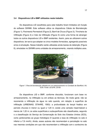 17
3.4 Dispositivos LID e BMP utilizados neste trabalho
Os dispositivos LID escolhidos para este trabalho foram limitados em função
do software SWMM. Este software utiliza os dispositivos Célula de Biorretenção
(Figura 1), Pavimento Permeável (Figura 2), Barril de Chuva (Figura 3), Trincheira de
Infiltração (Figura 4) e Valo de Infiltração (Figura 5) como uma forma de abranger
todos os outros dispositivos LID e BMP existentes. Assim, para se utilizarem outros
dispositivos, ter-se-ia que adaptar os cinco modelos fornecidos, agregando possíveis
erros à simulação. Nesse trabalho serão utilizadas ainda bacias de detenção (Figura
6), simuladas no SWMM como unidades de armazenamento, visando múltiplos usos.
Figura 1. Área de biorretenção utilizada em um estacionamento no Condado de Stanfford, VA,
EUA. Fonte: US EPA, 2010b
Os dispositivos LID e BMP, conforme discutido, funcionam com base no
armazenamento, na infiltração ou em ambas as técnicas. De modo geral, não se
recomenda a infiltração da água no solo quando, em relação à superfície de
infiltração (URBONAS; STAHRE, 1993): a profundidade do lençol freático em
período chuvoso é menor ou igual a 1,20 m; existe uma camada impermeável a
menos de 1,20 m; os solos superficiais e subsuperficiais são classificados, segundo
o a classificação do Serviço de Conservação do Solo dos Estados Unidos (SCS),
como pertencentes ao grupo hidrológico D (quando a taxa de infiltração no solo é
inferior a 7,6 mm/h). Ainda, esses autores não recomendam a percolação no solo
nas mesmas condições em que não recomendam a infiltração com o acréscimo da
 