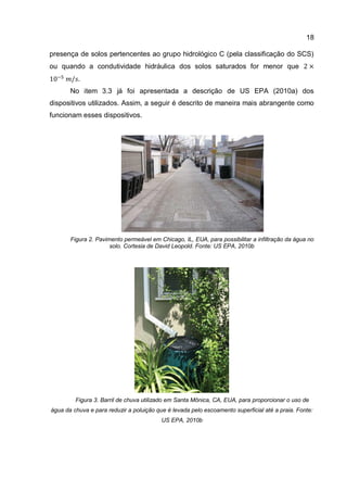 18
presença de solos pertencentes ao grupo hidrológico C (pela classificação do SCS)
ou quando a condutividade hidráulica dos solos saturados for menor que
No item 3.3 já foi apresentada a descrição de US EPA (2010a) dos
dispositivos utilizados. Assim, a seguir é descrito de maneira mais abrangente como
funcionam esses dispositivos.
Figura 2. Pavimento permeável em Chicago, IL, EUA, para possibilitar a infiltração da água no
solo. Cortesia de David Leopold. Fonte: US EPA, 2010b
Figura 3. Barril de chuva utilizado em Santa Mônica, CA, EUA, para proporcionar o uso de
água da chuva e para reduzir a poluição que é levada pelo escoamento superficial até a praia. Fonte:
US EPA, 2010b
 