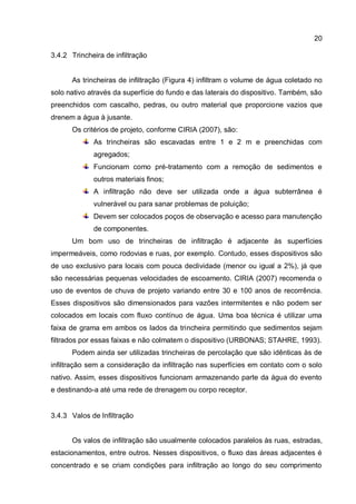 20
3.4.2 Trincheira de infiltração
As trincheiras de infiltração (Figura 4) infiltram o volume de água coletado no
solo nativo através da superfície do fundo e das laterais do dispositivo. Também, são
preenchidos com cascalho, pedras, ou outro material que proporcione vazios que
drenem a água à jusante.
Os critérios de projeto, conforme CIRIA (2007), são:
As trincheiras são escavadas entre 1 e 2 m e preenchidas com
agregados;
Funcionam como pré-tratamento com a remoção de sedimentos e
outros materiais finos;
A infiltração não deve ser utilizada onde a água subterrânea é
vulnerável ou para sanar problemas de poluição;
Devem ser colocados poços de observação e acesso para manutenção
de componentes.
Um bom uso de trincheiras de infiltração é adjacente às superfícies
impermeáveis, como rodovias e ruas, por exemplo. Contudo, esses dispositivos são
de uso exclusivo para locais com pouca declividade (menor ou igual a 2%), já que
são necessárias pequenas velocidades de escoamento. CIRIA (2007) recomenda o
uso de eventos de chuva de projeto variando entre 30 e 100 anos de recorrência.
Esses dispositivos são dimensionados para vazões intermitentes e não podem ser
colocados em locais com fluxo contínuo de água. Uma boa técnica é utilizar uma
faixa de grama em ambos os lados da trincheira permitindo que sedimentos sejam
filtrados por essas faixas e não colmatem o dispositivo (URBONAS; STAHRE, 1993).
Podem ainda ser utilizadas trincheiras de percolação que são idênticas às de
infiltração sem a consideração da infiltração nas superfícies em contato com o solo
nativo. Assim, esses dispositivos funcionam armazenando parte da água do evento
e destinando-a até uma rede de drenagem ou corpo receptor.
3.4.3 Valos de Infiltração
Os valos de infiltração são usualmente colocados paralelos às ruas, estradas,
estacionamentos, entre outros. Nesses dispositivos, o fluxo das áreas adjacentes é
concentrado e se criam condições para infiltração ao longo do seu comprimento
 