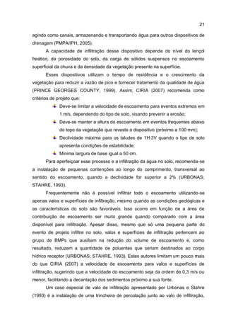 21
agindo como canais, armazenando e transportando água para outros dispositivos de
drenagem (PMPA/IPH, 2005).
A capacidade de infiltração desse dispositivo depende do nível do lençol
freático, da porosidade do solo, da carga de sólidos suspensos no escoamento
superficial da chuva e da densidade da vegetação presente na superfície.
Esses dispositivos utilizam o tempo de residência e o crescimento da
vegetação para reduzir a vazão de pico e fornecer tratamento da qualidade de água
(PRINCE GEORGES COUNTY, 1999). Assim, CIRIA (2007) recomenda como
critérios de projeto que:
Deve-se limitar a velocidade de escoamento para eventos extremos em
1 m/s, dependendo do tipo de solo, visando prevenir a erosão;
Deve-se manter a altura do escoamento em eventos frequentes abaixo
do topo da vegetação que reveste o dispositivo (próximo a 100 mm);
Declividade máxima para os taludes de 1H:3V quando o tipo de solo
apresenta condições de estabilidade;
Mínima largura de base igual a 50 cm.
Para aperfeiçoar esse processo e a infiltração da água no solo, recomenda-se
a instalação de pequenas contenções ao longo do comprimento, transversal ao
sentido do escoamento, quando a declividade for superior a 2% (URBONAS;
STAHRE, 1993).
Frequentemente não é possível infiltrar todo o escoamento utilizando-se
apenas valos e superfícies de infiltração, mesmo quando as condições geológicas e
as características do solo são favoráveis. Isso ocorre em função de a área de
contribuição de escoamento ser muito grande quando comparado com a área
disponível para infiltração. Apesar disso, mesmo que só uma pequena parte do
evento de projeto infiltre no solo, valos e superfícies de infiltração pertencem ao
grupo de BMPs que auxiliam na redução do volume de escoamento e, como
resultado, reduzem a quantidade de poluentes que seriam destinados ao corpo
hídrico receptor (URBONAS; STAHRE, 1993). Estes autores limitam um pouco mais
do que CIRIA (2007) a velocidade de escoamento para valos e superfícies de
infiltração, sugerindo que a velocidade do escoamento seja da ordem de 0,3 m/s ou
menor, facilitando a decantação dos sedimentos próximo a sua fonte.
Um caso especial de valo de infiltração apresentado por Urbonas e Stahre
(1993) é a instalação de uma trincheira de percolação junto ao valo de infiltração,
 
