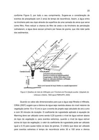 22
conforme Figura 5, por todo o seu comprimento. Sugere-se a consideração de
eventos de precipitação com 2 anos de tempo de recorrência. Assim, a água entra
na trincheira pelo seu topo através da superfície de uma camada de areia que serve
como filtro. Para reduzir a chance do filtro de areia e da trincheira de percolação
colmatarem, a água deve escoar primeiro por faixas de grama, que irão reter parte
dos sedimentos.
Figura 5. Detalhes do Valo de Infiltração com Trincheira de Percolação auxiliar. Adaptado de:
Urbonas e Stahre, 1993 (apud PMPA/IPH, 2005)
Quando os valos são dimensionados para que a água seja filtrada e infiltrada,
CIRIA (2007) sugere que a lâmina de água seja mantida abaixo do nível máximo da
vegetação (entre 10 e 15 cm) e que o evento de projeto seja calculado de ano a ano
e com 30 minutos de duração. O coeficiente de rugosidade aplicado à equação de
Manning deve ser utilizado como sendo 0,25 quando o nível de água estiver abaixo
do topo da vegetação e, para eventos extremos, quando o nível da água estiver
acima do topo da vegetação, o valor do coeficiente de rugosidade pode ser utilizado
igual a 0,10 para quase todos os tipos de gramas. O critério que deve ser utilizado
para eventos extremos é tempo de recorrência entre 30 e 100 anos e drenos
 
