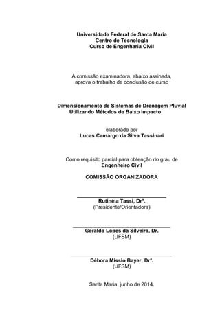 Universidade Federal de Santa Maria
Centro de Tecnologia
Curso de Engenharia Civil
A comissão examinadora, abaixo assinada,
aprova o trabalho de conclusão de curso
Dimensionamento de Sistemas de Drenagem Pluvial
Utilizando Métodos de Baixo Impacto
elaborado por
Lucas Camargo da Silva Tassinari
Como requisito parcial para obtenção do grau de
Engenheiro Civil
COMISSÃO ORGANIZADORA
_______________________________
Rutinéia Tassi, Drª.
(Presidente/Orientadora)
__________________________________
Geraldo Lopes da Silveira, Dr.
(UFSM)
___________________________________
Débora Missio Bayer, Drª.
(UFSM)
Santa Maria, junho de 2014.
 