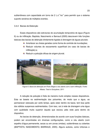 23
subterrâneos com capacidade em torno de 2 L.s-1
.ha-1
para permitir que o sistema
suporte cenários de múltiplos eventos.
3.4.4 Bacias de Detenção
Esses dispositivos são estruturas de acumulação temporária de água (Figura
6) ou de infiltração. Baptista, Nascimento e Barraud (2005) descrevem três funções
básicas das bacias de detenção diretamente ligadas à drenagem de águas pluviais:
Amortecer as cheias geradas como forma de controle de inundações;
Reduzir volumes de escoamento superficial (no caso de bacias de
infiltração) e;
Reduzir a poluição difusa de origem pluvial.
Figura 6. Bacia de detenção em Porto Alegre a céu aberto com e sem infiltração. Fonte:
Allasia, Tassi e Gonçalves, 2011
A redução da poluição é feita de maneira muito simples nesses dispositivos.
Esta se baseia na sedimentação dos poluentes, de modo que a água, ao
permanecer estocada por certo tempo, após estar dentro da bacia, tem boa parte
dos sólidos suspensos sedimentados. Com isso, vai à rede de drenagem uma água
com qualidade muito superior àquela que escoou pela rede para dentro do
dispositivo.
As bacias de detenção, dimensionadas de acordo com suas funções básicas,
podem ser encontradas em diversas configurações, como a céu aberto (com
espelho d’água permanente, secas ou em zonas úmidas), subterrâneas ou cobertas
(BAPTISTA; NASCIMENTO; BARRAUD, 2005). Alguns autores, como Urbonas e
 