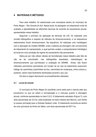 25
4 MATERIAIS E MÉTODOS
Para este trabalho, foi selecionada uma microbacia dentro do município de
Porto Alegre – Rio Grande do Sul. Nesse local, foi planejado um loteamento onde foi
avaliada a aplicabilidade de diferentes técnicas de controle do escoamento pluvial,
apresentadas nesse trabalho.
Seguindo o princípio de aplicação de técnicas de LID, foi realizada uma
revisão bibliográfica a respeito de métodos de dimensionamento, e os dispositivos
selecionados foram dimensionados. Na sequência, foi realizada uma modelagem
com a aplicação do modelo SWMM, onde o sistema de drenagem não convencional
do loteamento foi representado, a qual permitiu avaliar o comportamento hidrológico
do local em uma condição de regime de escoamento não permanente.
Optou-se por não utilizar células de biorretenção nesse trabalho pelo fato de
não se ter encontrado, nas bibliografias estudadas, metodologias de
dimensionamento que permitissem a avaliação do SWMM. Ainda, não foram
utilizados pavimentos permeáveis em função de as vias do loteamento possuírem
tráfego de caminhões (caminhões de lixo, caminhões de mudanças, entre outros) e,
portanto, serem mais facilmente danificadas durante o seu uso.
Os itens a seguir descrevem os procedimentos utilizados.
4.1 Local de estudo
O município de Porto Alegre foi escolhido como sede para o estudo pelo seu
pioneirismo no que se refere à normalização e a manuais quanto à drenagem
pluvial, conforme apresentado no item 3.2.2. O loteamento estudado (Figura 7), com
área aproximada de 4,8 ha, está localizado no bairro Aberta dos Morros, com frente
(e acesso principal) para a Estrada Gedeon Leite. O loteamento encontra-se dentro
de uma sub-bacia do Arroio do Salso, com área aproximada de 9371 ha.
 
