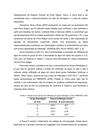 28
Departamento de Esgotos Pluviais de Porto Alegre. Assim, a única área a ser
considerada para o dimensionamento da rede de drenagem é a área do próprio
loteamento.
Gonçalves, Silva e Risso (2007) produziram um mapa com os parâmetros CN
para Porto Alegre, que foi utilizado nesse trabalho para confirmar o valor estimado a
partir dos trabalhos de Sartori, Lombardi Neto e Genovez (2005), e concluíram que
aproximadamente 83% da cidade apresentam valores de CN superiores a 75, o que
caracteriza as bacias de Porto Alegre como bacias de média e alta capacidade de
geração de escoamento superficial, devido “aos percentuais de áreas
impermeabilizadas resultantes da urbanização e também à predominância de solos
com pouca capacidade de infiltração” (GONÇALVES; SILVA; RISSO, 2007, p. 9).
Como discutido no item 3.4, não é recomendada a promoção da infiltração da
água em solos do grupo D nem a percolação da água em solos dos grupos C e D.
Com isso, ao observar a Tabela 1, nota-se certa dificuldade em utilizar dispositivos
LID em Porto Alegre.
Para esse estudo, considerou-se que o solo pertence ao Grupo Hidrológico C,
já que não foi possível realizar o ensaio de infiltração de água no solo e não é
indicado utilizar infiltração de água em solos deste grupo hidrológico (Urbonas e
Stahre, 1993). Assim, assumiu-se que a taxa de infiltração é 6,35 mm.h-1
, conforme
dados apresentados por PMPA/IPH (2005) (Tabela 3). Como esse valor não foi
medido, e sim, selecionado, não foi corrigido por qualquer coeficiente de segurança.
Quanto ao valor de CN, foi considerado 82, conforme a Tabela 2, para Fazendas e
chácaras (área urbana).
Tabela 3. Valores típicos de taxa de infiltração por grupo hidrológico. Fonte: PMPA/IPH, 2005
Grupo Hidrológico
do Solo
Taxa de Infiltração (mm/h)
Io (inicial) Ib (solo saturado)
A 254,0 25,4
B 203,2 12,7
C 127,0 6,35
D 76,2 2,54
A Figura 8 mostra o loteamento em estágio de pré-ocupação. Nessa figura,
observam-se 3 grandes manchas de vegetação (com predominância de eucaliptos),
 