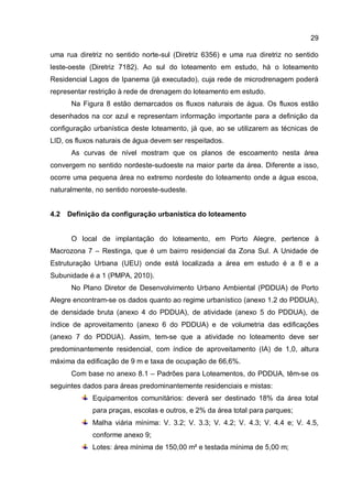 29
uma rua diretriz no sentido norte-sul (Diretriz 6356) e uma rua diretriz no sentido
leste-oeste (Diretriz 7182). Ao sul do loteamento em estudo, há o loteamento
Residencial Lagos de Ipanema (já executado), cuja rede de microdrenagem poderá
representar restrição à rede de drenagem do loteamento em estudo.
Na Figura 8 estão demarcados os fluxos naturais de água. Os fluxos estão
desenhados na cor azul e representam informação importante para a definição da
configuração urbanística deste loteamento, já que, ao se utilizarem as técnicas de
LID, os fluxos naturais de água devem ser respeitados.
As curvas de nível mostram que os planos de escoamento nesta área
convergem no sentido nordeste-sudoeste na maior parte da área. Diferente a isso,
ocorre uma pequena área no extremo nordeste do loteamento onde a água escoa,
naturalmente, no sentido noroeste-sudeste.
4.2 Definição da configuração urbanística do loteamento
O local de implantação do loteamento, em Porto Alegre, pertence à
Macrozona 7 – Restinga, que é um bairro residencial da Zona Sul. A Unidade de
Estruturação Urbana (UEU) onde está localizada a área em estudo é a 8 e a
Subunidade é a 1 (PMPA, 2010).
No Plano Diretor de Desenvolvimento Urbano Ambiental (PDDUA) de Porto
Alegre encontram-se os dados quanto ao regime urbanístico (anexo 1.2 do PDDUA),
de densidade bruta (anexo 4 do PDDUA), de atividade (anexo 5 do PDDUA), de
índice de aproveitamento (anexo 6 do PDDUA) e de volumetria das edificações
(anexo 7 do PDDUA). Assim, tem-se que a atividade no loteamento deve ser
predominantemente residencial, com índice de aproveitamento (IA) de 1,0, altura
máxima da edificação de 9 m e taxa de ocupação de 66,6%.
Com base no anexo 8.1 – Padrões para Loteamentos, do PDDUA, têm-se os
seguintes dados para áreas predominantemente residenciais e mistas:
Equipamentos comunitários: deverá ser destinado 18% da área total
para praças, escolas e outros, e 2% da área total para parques;
Malha viária mínima: V. 3.2; V. 3.3; V. 4.2; V. 4.3; V. 4.4 e; V. 4.5,
conforme anexo 9;
Lotes: área mínima de 150,00 m² e testada mínima de 5,00 m;
 