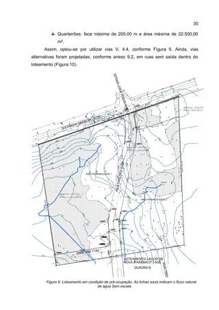 30
Quarteirões: face máxima de 200,00 m e área máxima de 22.500,00
m².
Assim, optou-se por utilizar vias V. 4.4, conforme Figura 9. Ainda, vias
alternativas foram projetadas, conforme anexo 9.2, em ruas sem saída dentro do
loteamento (Figura 10).
Figura 8. Loteamento em condição de pré-ocupação. As linhas azuis indicam o fluxo natural
de água Sem escala.
 