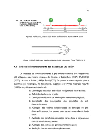 31
Figura 9. Perfil viário para via local dentro do loteamento. Fonte: PMPA, 2010
Figura 10. Perfil viário para via alternativa dentro do loteamento. Fonte: PMPA, 2010
4.3 Métodos de dimensionamento dos dispositivos LID e BMP
Os métodos de dimensionamento e pré-dimensionamento dos dispositivos
LID utilizados aqui foram retirados de Silveira e Goldenfum (2007), PMPA/IPH
(2005), Urbonas e Stahre (1993) e Tucci (2005). Os passos a serem seguidos para a
quantificação hidrológica, no loteamento, sugeridos por Prince George’s County
(1999) e seguidos nesse trabalho são:
a) Delimitação das áreas das bacias hidrográficas e sub-bacias;
b) Definição da chuva de projeto;
c) Definição das técnicas de modelagem a serem empregadas;
d) Compilação das informações das condições de pré-
desenvolvimento;
e) Avaliação dos valores característicos da condição de pré-
desenvolvimento e dos valores base para o desenvolvimento do
local;
f) Avaliação dos benefícios planejados para o local e comparação
com os benefícios requeridos;
g) Avaliação das práticas de gerenciamento integrado;
h) Avaliação das necessidades suplementares.
 