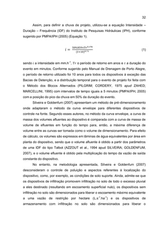 32
Assim, para definir a chuva de projeto, utilizou-se a equação Intensidade –
Duração – Frequência (IDF) do Instituto de Pesquisas Hidráulicas (IPH), conforme
sugerido por PMPA/IPH (2005) (Equação 1).
(1)
sendo a intensidade em mm.h-1
, o período de retorno em anos e a duração do
evento em minutos. Conforme sugerido pelo Manual de Drenagem de Porto Alegre,
o período de retorno utilizado foi 10 anos para todos os dispositivos à exceção das
Bacias de Detenção, e a distribuição temporal para o evento de projeto foi feita com
o Método dos Blocos Alternados (PILGRIM; CORDERY, 1975 apud ZAHED;
MARCELLINI, 1995) com intervalos de tempo iguais a 5 minutos (PMPA/IPH, 2005)
com a posição do pico da chuva em 50% da duração do evento.
Silveira e Goldenfum (2007) apresentam um método de pré-dimensionamento
onde adaptaram o método da curva envelope para diferentes dispositivos de
controle na fonte. Segundo esses autores, no método da curva envelope, a curva de
massa dos volumes afluentes ao dispositivo é comparada com a curva de massa de
volume de efluentes em função do tempo para, então, a máxima diferença de
volume entre as curvas ser tomada como o volume de dimensionamento. Para efeito
de cálculo, os volumes são expressos em lâminas de água equivalentes por área em
planta do dispositivo, sendo que o volume afluente é obtido a partir dos parâmetros
de uma IDF do tipo Talbot (AZZOUT et al., 1994 apud SILVEIRA; GOLDENFUM,
2007), e o volume efluente é obtido pela multiplicação do tempo da vazão de saída
constante do dispositivo.
No entanto, na metodologia apresentada, Silveira e Goldenfum (2007)
desconsideram o controle de poluição e aspectos referentes à localização do
dispositivo, como, por exemplo, as condições de solo suporte. Ainda, admite-se que
os dispositivos de infiltração promovem infiltração no solo de todo o excesso pluvial
a eles destinado (resultando em escoamento superficial nulo), os dispositivos sem
infiltração no solo são dimensionados para liberar o escoamento máximo equivalente
a uma vazão de restrição por hectare (L.s-1
.ha-1
) e os dispositivos de
armazenamento com infiltração no solo são dimensionados para liberar o
 