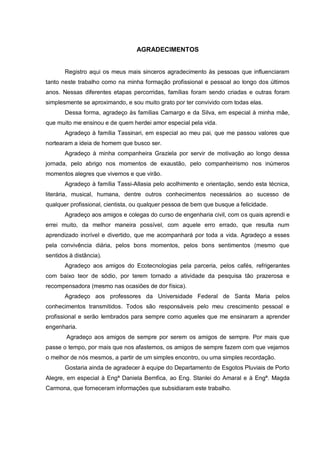 AGRADECIMENTOS
Registro aqui os meus mais sinceros agradecimento às pessoas que influenciaram
tanto neste trabalho como na minha formação profissional e pessoal ao longo dos últimos
anos. Nessas diferentes etapas percorridas, famílias foram sendo criadas e outras foram
simplesmente se aproximando, e sou muito grato por ter convivido com todas elas.
Dessa forma, agradeço às famílias Camargo e da Silva, em especial à minha mãe,
que muito me ensinou e de quem herdei amor especial pela vida.
Agradeço à família Tassinari, em especial ao meu pai, que me passou valores que
nortearam a ideia de homem que busco ser.
Agradeço à minha companheira Graziela por servir de motivação ao longo dessa
jornada, pelo abrigo nos momentos de exaustão, pelo companheirismo nos inúmeros
momentos alegres que vivemos e que virão.
Agradeço à família Tassi-Allasia pelo acolhimento e orientação, sendo esta técnica,
literária, musical, humana, dentre outros conhecimentos necessários ao sucesso de
qualquer profissional, cientista, ou qualquer pessoa de bem que busque a felicidade.
Agradeço aos amigos e colegas do curso de engenharia civil, com os quais aprendi e
errei muito, da melhor maneira possível, com aquele erro errado, que resulta num
aprendizado incrível e divertido, que me acompanhará por toda a vida. Agradeço a esses
pela convivência diária, pelos bons momentos, pelos bons sentimentos (mesmo que
sentidos à distância).
Agradeço aos amigos do Ecotecnologias pela parceria, pelos cafés, refrigerantes
com baixo teor de sódio, por terem tornado a atividade da pesquisa tão prazerosa e
recompensadora (mesmo nas ocasiões de dor física).
Agradeço aos professores da Universidade Federal de Santa Maria pelos
conhecimentos transmitidos. Todos são responsáveis pelo meu crescimento pessoal e
profissional e serão lembrados para sempre como aqueles que me ensinaram a aprender
engenharia.
Agradeço aos amigos de sempre por serem os amigos de sempre. Por mais que
passe o tempo, por mais que nos afastemos, os amigos de sempre fazem com que vejamos
o melhor de nós mesmos, a partir de um simples encontro, ou uma simples recordação.
Gostaria ainda de agradecer à equipe do Departamento de Esgotos Pluviais de Porto
Alegre, em especial à Engª Daniela Bemfica, ao Eng. Stanlei do Amaral e à Engª. Magda
Carmona, que forneceram informações que subsidiaram este trabalho.
 