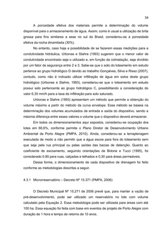 34
A porosidade efetiva dos materiais permite a determinação do volume
disponível para o armazenamento de água. Assim, como é usual a utilização de brita
grossa para fins similares a esse no sul do Brasil, considerou-se a porosidade
efetiva da rocha dinamitada (30%).
No entanto, caso haja a possibilidade de se fazerem essas medições para a
condutividade hidráulica, Urbonas e Stahre (1993) sugerem que o menor valor de
condutividade encontrado seja o utilizado e, em função da colmatação, seja dividido
por um fator de segurança entre 2 e 3. Sabe-se que o solo do loteamento em estudo
pertence ao grupo hidrológico D devido ao trabalho Gonçalves, Silva e Risso (2007),
contudo, como não é indicado utilizar infiltração de água em solos deste grupo
hidrológico (Urbonas e Stahre, 1993), considerou-se que o loteamento em estudo
possui solo pertencente ao grupo hidrológico C, possibilitando a consideração do
valor 6,35 mm/h para a taxa de infiltração para solo saturado.
Urbonas e Stahre (1993) apresentam um método que permite a obtenção do
volume máximo a partir do método da curva envelope. Esse método se baseia na
determinação dos volumes acumulados de entrada e saída do dispositivo, sendo a
máxima diferença entre esses valores o volume que o dispositivo deverá armazenar.
Em todos os dimensionamentos aqui expostos, considerou-se ocupação dos
lotes em 66,6%, conforme permite o Plano Diretor de Desenvolvimento Urbano
Ambiental de Porto Alegre (PMPA, 2010). Ainda, considerou-se a terraplenagem
executada de modo a não permitir que a água escoe para fora do loteamento sem
que seja pela rua principal ou pelas saídas das bacias de detenção. Quanto ao
coeficiente de escoamento, seguindo orientações de Bidone e Tucci (1995), foi
considerado 0,90 para ruas, calçadas e telhados e 0,30 para áreas permeáveis.
Dessa forma, o dimensionamento de cada dispositivo de drenagem foi feito
conforme as metodologias descritas a seguir.
4.3.1 Microrreservatório – Decreto Nº 15.371 (PMPA, 2006)
O Decreto Municipal Nº 15.271 de 2006 prevê que, para manter a vazão de
pré-desenvolvimento, pode ser utilizado um reservatório no lote com volume
calculado pela Equação 2. Essa metodologia pode ser utilizada para áreas com até
100 ha. Essa equação foi feita com base em eventos de projeto de Porto Alegre com
duração de 1 hora e tempo de retorno de 10 anos.
 