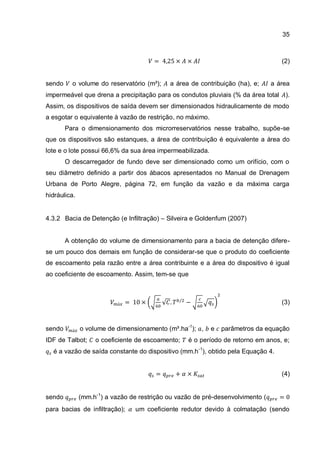 35
(2)
sendo o volume do reservatório (m³); a área de contribuição (ha), e; a área
impermeável que drena a precipitação para os condutos pluviais (% da área total ).
Assim, os dispositivos de saída devem ser dimensionados hidraulicamente de modo
a esgotar o equivalente à vazão de restrição, no máximo.
Para o dimensionamento dos microrreservatórios nesse trabalho, supõe-se
que os dispositivos são estanques, a área de contribuição é equivalente a área do
lote e o lote possui 66,6% da sua área impermeabilizada.
O descarregador de fundo deve ser dimensionado como um orifício, com o
seu diâmetro definido a partir dos ábacos apresentados no Manual de Drenagem
Urbana de Porto Alegre, página 72, em função da vazão e da máxima carga
hidráulica.
4.3.2 Bacia de Detenção (e Infiltração) – Silveira e Goldenfum (2007)
A obtenção do volume de dimensionamento para a bacia de detenção difere-
se um pouco dos demais em função de considerar-se que o produto do coeficiente
de escoamento pela razão entre a área contribuinte e a área do dispositivo é igual
ao coeficiente de escoamento. Assim, tem-se que
(3)
sendo o volume de dimensionamento (m³.ha-1
); , e parâmetros da equação
IDF de Talbot; o coeficiente de escoamento; é o período de retorno em anos, e;
é a vazão de saída constante do dispositivo (mm.h-1
), obtido pela Equação 4.
(4)
sendo (mm.h-1
) a vazão de restrição ou vazão de pré-desenvolvimento (
para bacias de infiltração); um coeficiente redutor devido à colmatação (sendo
 