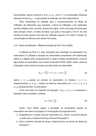36
recomendado valores próximos a 0,5), e; (mm.h-1
) a condutividade hidráulica
saturada do solo ( para bacias de detenção com leito impermeável).
Essa metodologia foi aplicada para o dimensionamento da Bacia de
Infiltração. No loteamento aqui estudado, a Bacia de Infiltração a ser implantada
permite múltiplos usos, servindo, quando sem água, como uma praça de brinquedos
para crianças. Assim, na base da Bacia, que possui área igual a 219 m², há uma
camada de areia grossa (com taxa de infiltração superior à do solo). O tempo de
concentração foi definido como sendo 10 minutos.
4.3.3 Bacia de Detenção – Método simulação de Puls, Tucci (2005)
O Método de Puls é o mais conhecido para simulação do escoamento em
reservatórios. É utilizada a equação da continuidade concentrada, sem distribuição
lateral e a relação entre armazenamento e vazão é obtida considerando o nível de
água dentro do reservatório como sendo horizontal (TUCCI, 2005). Assim, utiliza-se
a Equação 5 para simular as trocas ocorridas dentro do reservatório.
(5)
sendo e vazões de entrada no reservatório no instante e ,
respectivamente; e vazões de saída do reservatório em e , e; e
o armazenamento no reservatório.
Como são duas as incógnitas da Equação 1 ( e ), é necessária a
Equação 6 para completar o sistema.
(6)
Assim, Tucci (2005) sugere a simulação do escoamento através do
reservatório com base na Equação 5 e na Equação 6 da seguinte forma:
a. Estabelece-se o volume inicial do reservatório ( ). Assim, é possível calcular
a vazão para o instante inicial ( ) através da Equação 6;
b. Para o próximo intervalo de tempo, determinam-se os termos da direita da
Equação 5;
 