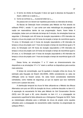 37
c. O termo da direita da Equação 5 deve ser igual à abscissa da Equação 6.
Assim, obtêm-se a vazão ;
d. Como se conhece , é possível obter-se .
Os passos de b à d devem ser repetidos para todos os intervalos de tempo.
As Bacias de Detenção foram simuladas pelo Método de Puls através do
software IPHS-1, versão 11, que conta com esta metodologia de propagação de
vazão em reservatórios dentro da sua programação. Assim, foram feitas 4
simulações, todas com um intervalo de tempo de 5 minutos. As simulações foram as
seguintes: i) Simulação com 48 horas de duração (equivalente a 576 intervalos de
tempo) e chuva de projeto com 24 horas de duração e tempo de recorrência igual a
15 anos; ii) Simulação com 4 horas de duração (equivalente a 48 intervalos de
tempo) e chuva de projeto com 1 hora de duração e tempo de recorrência igual a 15
anos; iii) Simulação com 48 horas de duração (equivalente a 576 intervalos de
tempo) e chuva de projeto com 24 horas de duração e tempo de recorrência igual a
25 anos, e; iv) Simulação com 4 horas de duração (equivalente a 48 intervalos de
tempo) e chuva de projeto com 1 hora de duração e tempo de recorrência igual a 25
anos.
Dessa forma, as simulações “i” e “ii” visam ao dimensionamento dos
dispositivos e as simulações “iii” e “iv” visam a verificar os dispositivos para eventos
mais extremos.
O tempo de concentração, que foi igualado à duração crítica da chuva, foi
estimado pela Equação de Kirpich (SILVEIRA, 2005) considerando os valos de
infiltração como se fossem canais. Os valos foram considerados totalmente
colmatados, como medida de segurança, já que se espera que isso realmente
ocorra com o passar dos anos.
A distribuição temporal da chuva foi feita utilizando-se o Método dos Blocos
Alternados com pico em 50% da duração da chuva, conforme discutido no item 4.3.
A separação do escoamento foi feita pelo Método do Soil Conservation Service
(SCS) com CN igual a 82, como discutido no item 4.1, e a propagação do
escoamento superficial foi feita utilizando-se o Hidrograma Triangular do SCS. Tanto
as metodologias utilizadas para a definição da chuva de projeto como aquelas
utilizadas para a propagação do escoamento estão inseridas na programação do
software IPHS-1.
 