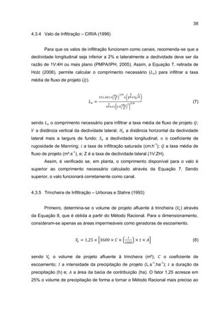 38
4.3.4 Valo de Infiltração – CIRIA (1996)
Para que os valos de infiltração funcionem como canais, recomenda-se que a
declividade longitudinal seja inferior a 2% e lateralmente a declividade deve ser da
razão de 1V:4H ou mais plano (PMPA/IPH, 2005). Assim, a Equação 7, retirada de
Holz (2006), permite calcular o comprimento necessário ( ) para infiltrar a taxa
média de fluxo de projeto ( ).
(7)
sendo o comprimento necessário para infiltrar a taxa média de fluxo de projeto ;
a distância vertical da declividade lateral; a distância horizontal da declividade
lateral mais a largura de fundo; a declividade longitudinal; o coeficiente de
rugosidade de Manning; a taxa de infiltração saturada (cm.h-1
); a taxa média de
fluxo de projeto (m³.s-1
), e; Z é a taxa de declividade lateral (1V:ZH).
Assim, é verificado se, em planta, o comprimento disponível para o valo é
superior ao comprimento necessário calculado através da Equação 7. Sendo
superior, o valo funcionará corretamente como canal.
4.3.5 Trincheira de Infiltração – Urbonas e Stahre (1993)
Primeiro, determina-se o volume de projeto afluente à trincheira ( ) através
da Equação 8, que é obtida a partir do Método Racional. Para o dimensionamento,
consideram-se apenas as áreas impermeáveis como geradoras de escoamento.
(8)
sendo o volume de projeto afluente à trincheira (m³); o coeficiente de
escoamento; a intensidade da precipitação de projeto (L.s-1
.ha-1
); a duração da
precipitação (h) e; a área da bacia de contribuição (ha). O fator 1,25 acresce em
25% o volume de precipitação de forma a tornar o Método Racional mais preciso ao
 