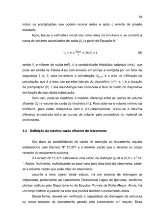39
incluir as precipitações que podem ocorrer antes e após o evento de projeto
estudado.
Após, faz-se a estimativa inicial das dimensões da trincheira e se constrói a
curva de volumes acumulados de saída ( ) a partir da Equação 9.
(9)
sendo o volume de saída (m³), a condutividade hidráulica saturada (m/s), que
pode ser obtida na Tabela 4 ou com ensaios em campo e corrigida por um fator de
segurança 2 ou 3, para considerar a colmatação; é a área de infiltração ou
percolação, que é a área das paredes laterais do dispositivo (m²), e; é a duração
da precipitação (h). Essa metodologia não considera a face de fundo do dispositivo
em função da sua rápida colmatação.
Com isso, pode-se identificar a máxima diferença entre as curvas de volume
afluente ( ) e volume de saída da trincheira ( ). Para obter-se o volume mínimo da
trincheira, para então compará-lo com o pré-dimensionado, divide-se a máxima
diferença encontrada entre as curvas de volume pela porosidade do material de
enchimento.
4.4 Definição da máxima vazão efluente do loteamento
São duas as possibilidades de vazão de restrição ao loteamento: aquela
estabelecida pelo Decreto Nº 15.371 e a máxima vazão que o sistema ou corpo
receptor do escoamento suporta.
O Decreto Nº 15.371 estabelece uma vazão de restrição igual a 20,8 L.s-1
.ha-
1
. Assim, facilmente, multiplicando-se esse valor pela área total do loteamento, sabe-
se a máxima vazão que pode efluir do loteamento.
Jusante a área objeto deste estudo, há um sistema de drenagem já
implantado, pertencente ao Loteamento Residencial Lagos de Ipanema, conforme
plantas cedidas pelo Departamento de Esgotos Pluviais de Porto Alegre. Ainda, há
um corpo hídrico a jusante da área que poderá receber o escoamento desta.
Dessa forma, deverá ser verificada a capacidade de drenagem da estrutura
ou corpo receptor do escoamento gerado pelo Loteamento em estudo. Essa
 