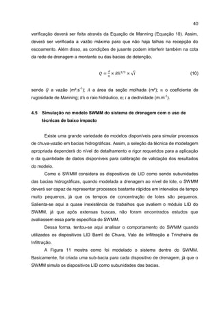 40
verificação deverá ser feita através da Equação de Manning (Equação 10). Assim,
deverá ser verificada a vazão máxima para que não haja falhas na recepção do
escoamento. Além disso, as condições de jusante podem interferir também na cota
da rede de drenagem a montante ou das bacias de detenção.
(10)
sendo a vazão (m³.s-1
); a área da seção molhada (m²); o coeficiente de
rugosidade de Manning; o raio hidráulico, e; a declividade (m.m-1
).
4.5 Simulação no modelo SWMM do sistema de drenagem com o uso de
técnicas de baixo impacto
Existe uma grande variedade de modelos disponíveis para simular processos
de chuva-vazão em bacias hidrográficas. Assim, a seleção da técnica de modelagem
apropriada dependerá do nível de detalhamento e rigor requeridos para a aplicação
e da quantidade de dados disponíveis para calibração de validação dos resultados
do modelo.
Como o SWMM considera os dispositivos de LID como sendo subunidades
das bacias hidrográficas, quando modelada a drenagem ao nível de lote, o SWMM
deverá ser capaz de representar processos bastante rápidos em intervalos de tempo
muito pequenos, já que os tempos de concentração de lotes são pequenos.
Salienta-se aqui a quase inexistência de trabalhos que avaliem o módulo LID do
SWMM, já que após extensas buscas, não foram encontrados estudos que
avaliassem essa parte específica do SWMM.
Dessa forma, tentou-se aqui analisar o comportamento do SWMM quando
utilizados os dispositivos LID Barril de Chuva, Valo de Infiltração e Trincheira de
Infiltração.
A Figura 11 mostra como foi modelado o sistema dentro do SWMM.
Basicamente, foi criada uma sub-bacia para cada dispositivo de drenagem, já que o
SWMM simula os dispositivos LID como subunidades das bacias.
 